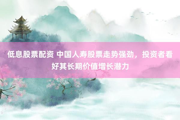 低息股票配资 中国人寿股票走势强劲，投资者看好其长期价值增长潜力