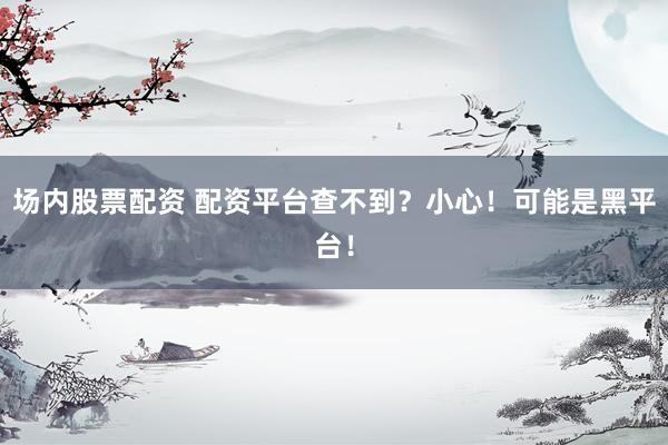 场内股票配资 配资平台查不到？小心！可能是黑平台！