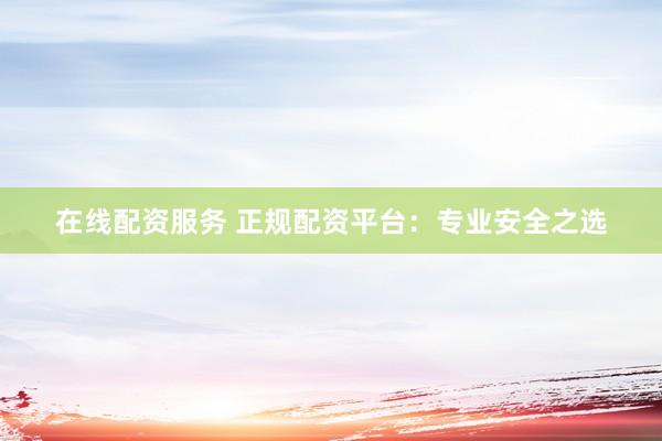 在线配资服务 正规配资平台：专业安全之选