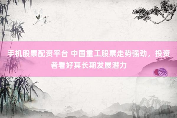手机股票配资平台 中国重工股票走势强劲，投资者看好其长期发展潜力