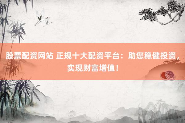 股票配资网站 正规十大配资平台：助您稳健投资，实现财富增值！