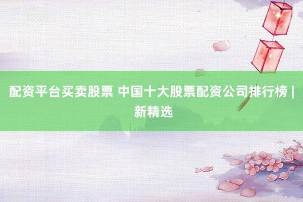 配资平台买卖股票 中国十大股票配资公司排行榜 | 新精选