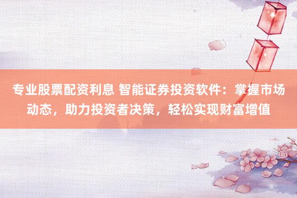 专业股票配资利息 智能证券投资软件：掌握市场动态，助力投资者决策，轻松实现财富增值