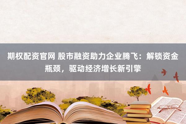 期权配资官网 股市融资助力企业腾飞：解锁资金瓶颈，驱动经济增长新引擎