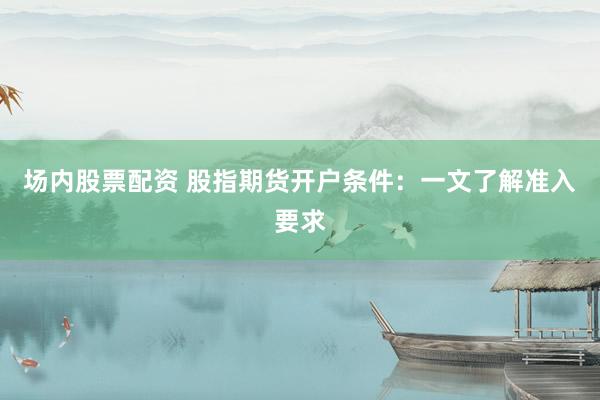 场内股票配资 股指期货开户条件：一文了解准入要求