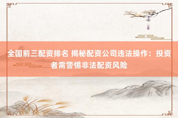 全国前三配资排名 揭秘配资公司违法操作：投资者需警惕非法配资风险