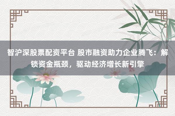 智沪深股票配资平台 股市融资助力企业腾飞:解锁资金瓶颈,驱动经济增长新引擎