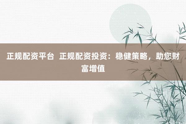 正规配资平台  正规配资投资：稳健策略，助您财富增值