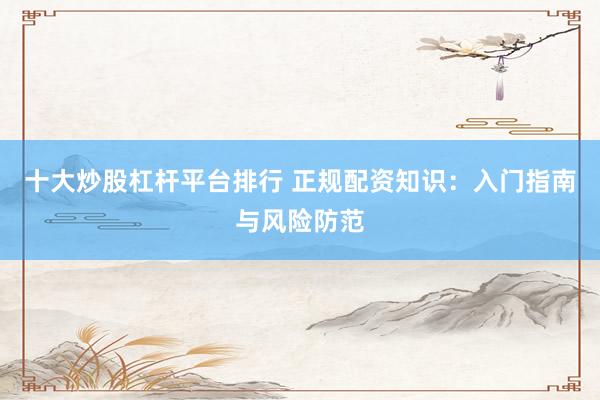 十大炒股杠杆平台排行 正规配资知识：入门指南与风险防范