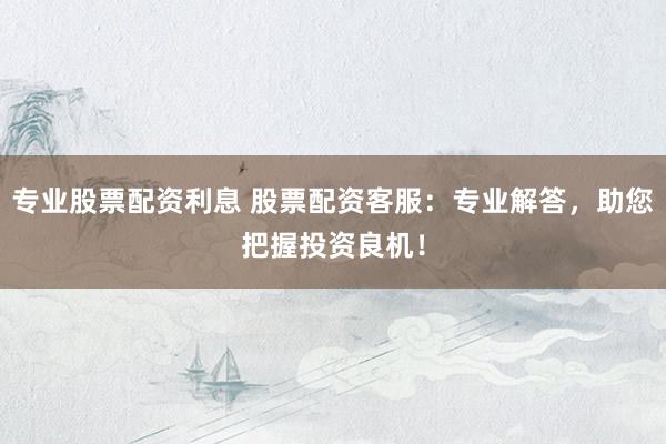专业股票配资利息 股票配资客服：专业解答，助您把握投资良机！