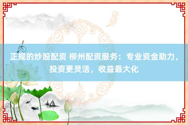 正规的炒股配资 柳州配资服务：专业资金助力，投资更灵活，收益最大化
