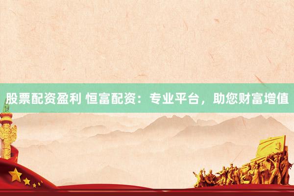 股票配资盈利 恒富配资：专业平台，助您财富增值