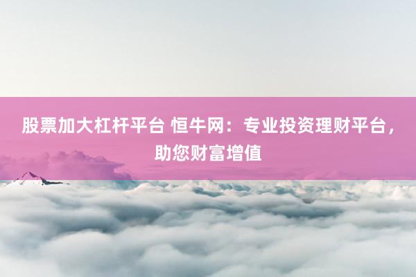 股票加大杠杆平台 恒牛网:专业投资理财平台,助您财富增值