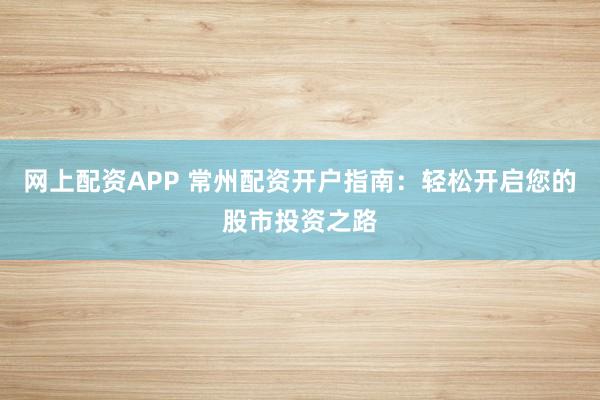 网上配资APP 常州配资开户指南:轻松开启您的股市投资之路