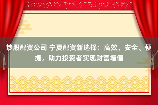 炒股配资公司 宁夏配资新选择：高效、安全、便捷，助力投资者实现财富增值